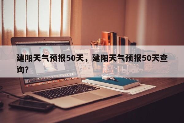 建阳天气预报50天，建阳天气预报50天查询？-第1张图片