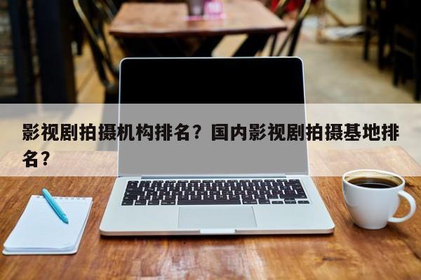 影视剧拍摄机构排名？国内影视剧拍摄基地排名？-第1张图片