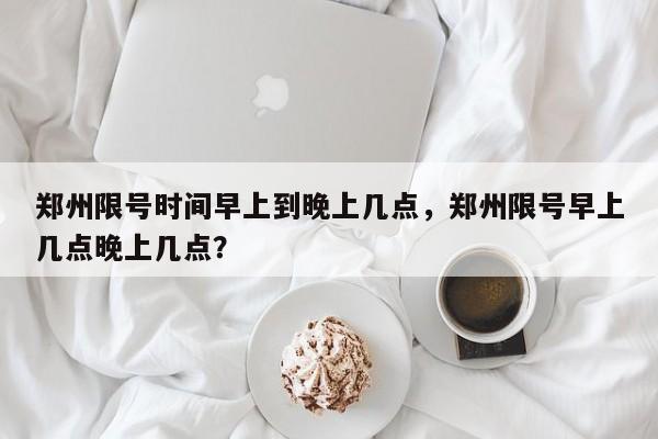 郑州限号时间早上到晚上几点，郑州限号早上几点晚上几点？-第1张图片