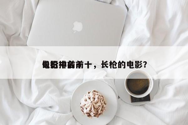 电影中前十
长枪排名前十，长枪的电影？-第1张图片