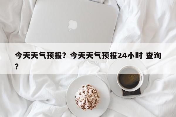今天天气预报？今天天气预报24小时 查询？-第1张图片