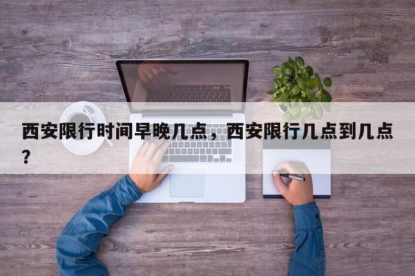 西安限行时间早晚几点，西安限行几点到几点？-第1张图片