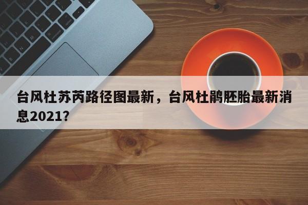 台风杜苏芮路径图最新，台风杜鹃胚胎最新消息2021？-第1张图片