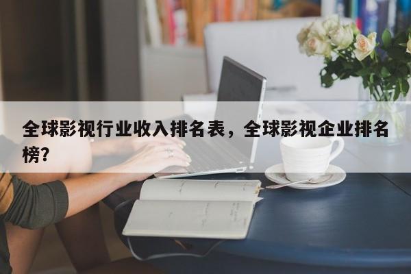 全球影视行业收入排名表，全球影视企业排名
榜？-第1张图片