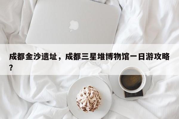 成都金沙遗址，成都三星堆博物馆一日游攻略？-第1张图片