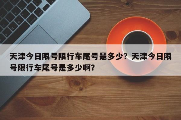 天津今日限号限行车尾号是多少？天津今日限号限行车尾号是多少啊？-第1张图片