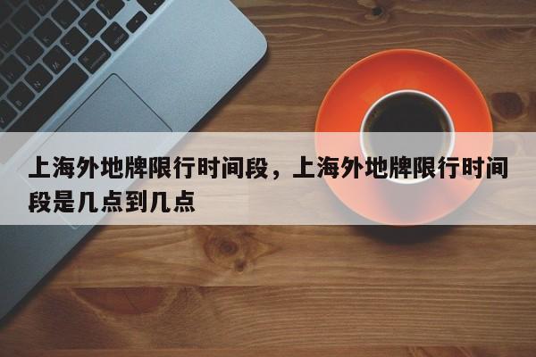 上海外地牌限行时间段，上海外地牌限行时间段是几点到几点-第1张图片