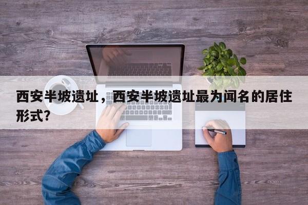 西安半坡遗址，西安半坡遗址最为闻名的居住形式？-第1张图片