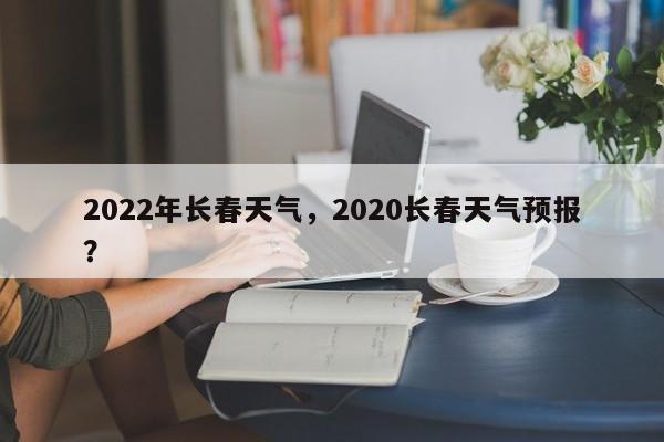 2022年长春天气，2020长春天气预报？-第1张图片
