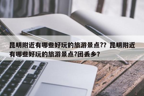 昆明附近有哪些好玩的旅游景点?？昆明附近有哪些好玩的旅游景点?团丢乡？-第1张图片