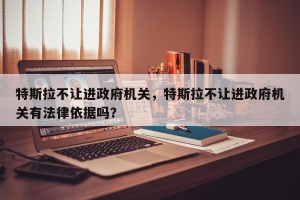 特斯拉不让进政府机关，特斯拉不让进政府机关有法律依据吗？-第1张图片