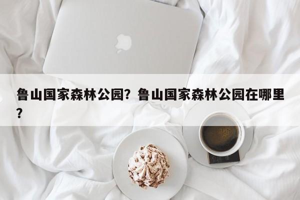 鲁山国家森林公园？鲁山国家森林公园在哪里？-第1张图片