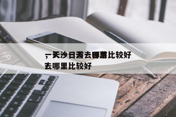 一天一日游去哪里比较好
，长沙一天一日游去哪里比较好
？-第1张图片