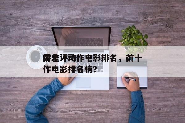 前十
零差评动作电影排名，前十
零差评动作电影排名榜？-第1张图片