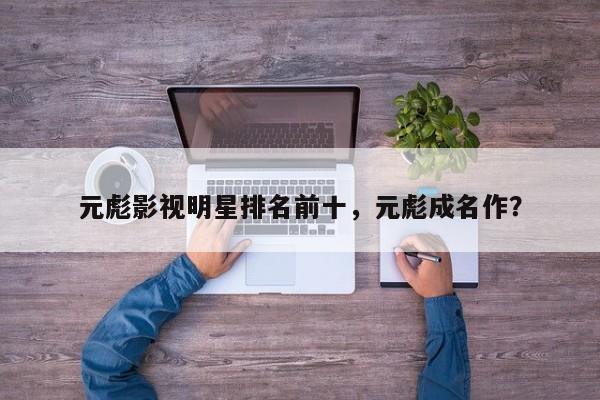 元彪影视明星排名前十，元彪成名作？-第1张图片