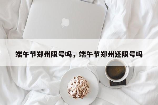 端午节郑州限号吗，端午节郑州还限号吗-第1张图片