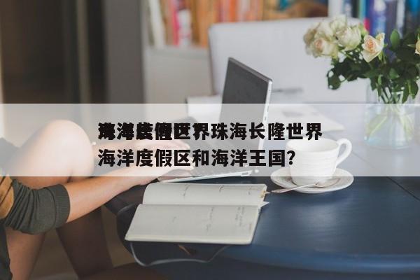 珠海长隆世界
海洋度假区？珠海长隆世界
海洋度假区和海洋王国？-第1张图片