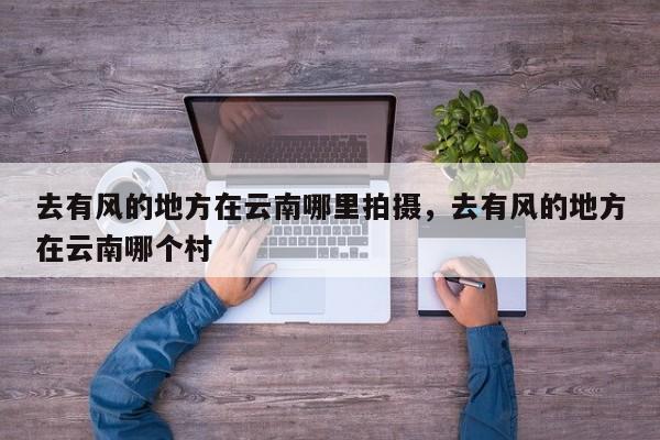 去有风的地方在云南哪里拍摄，去有风的地方在云南哪个村-第1张图片