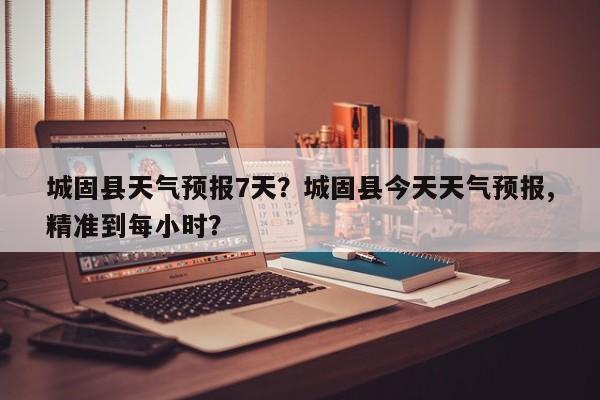 城固县天气预报7天？城固县今天天气预报,精准到每小时？-第1张图片