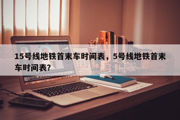 15号线地铁首末车时间表，5号线地铁首末车时间表？-第1张图片