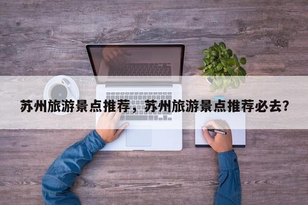 苏州旅游景点推荐，苏州旅游景点推荐必去？-第1张图片