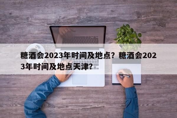 糖酒会2023年时间及地点？糖酒会2023年时间及地点天津？-第1张图片