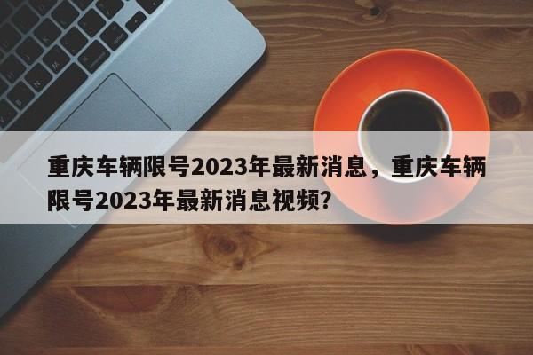 重庆车辆限号2023年最新消息，重庆车辆限号2023年最新消息视频？-第1张图片