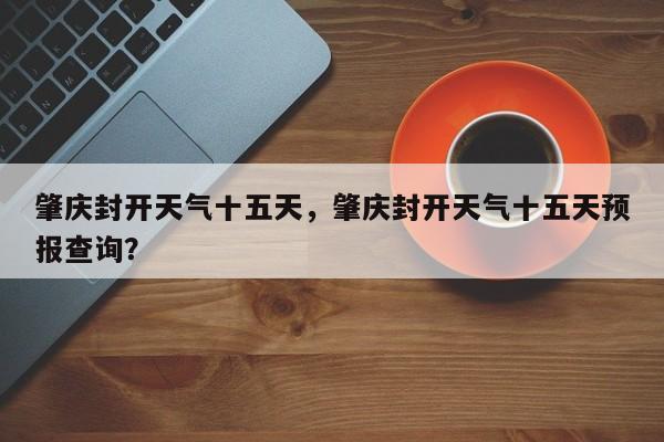 肇庆封开天气十五天，肇庆封开天气十五天预报查询？-第1张图片