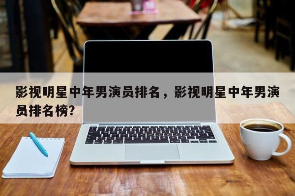 影视明星中年男演员排名，影视明星中年男演员排名榜？-第1张图片