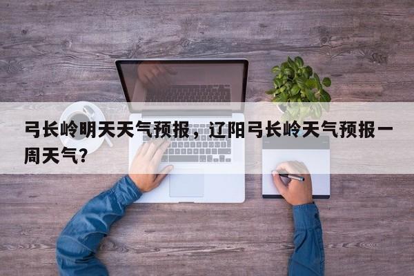 弓长岭明天天气预报，辽阳弓长岭天气预报一周天气？-第1张图片