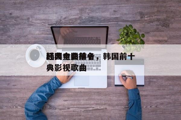 韩国电影前十
经典金曲排名，韩国前十
经典影视歌曲-第1张图片
