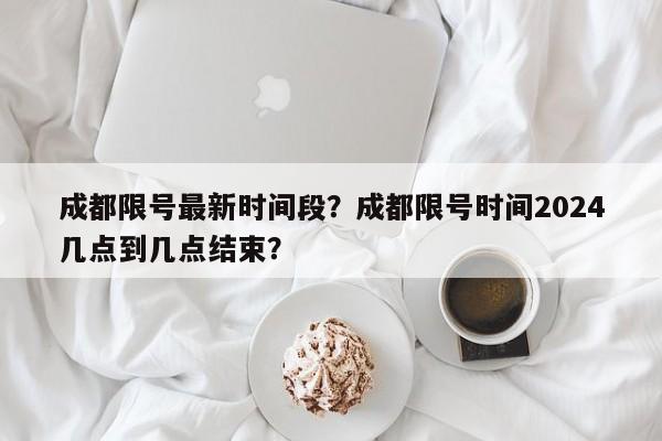 成都限号最新时间段？成都限号时间2024几点到几点结束？-第1张图片