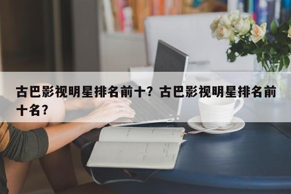 古巴影视明星排名前十？古巴影视明星排名前十名？-第1张图片