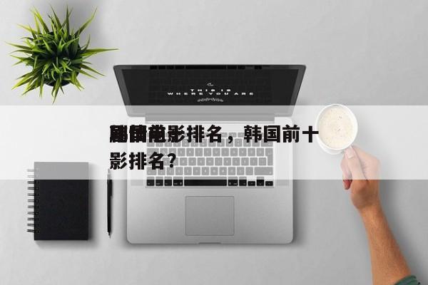 韩国前十
剧情电影排名，韩国前十
剧情电影排名？-第1张图片