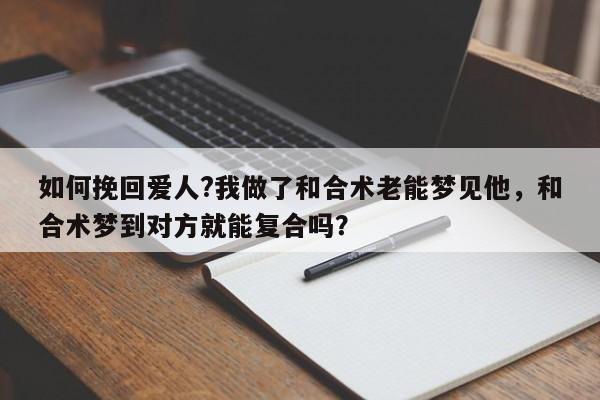 如何挽回爱人?我做了和合术老能梦见他，和合术梦到对方就能复合吗？-第1张图片