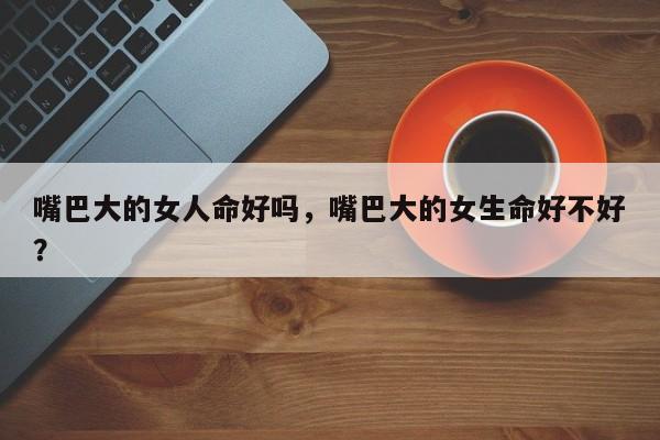 嘴巴大的女人命好吗，嘴巴大的女生命好不好？-第1张图片
