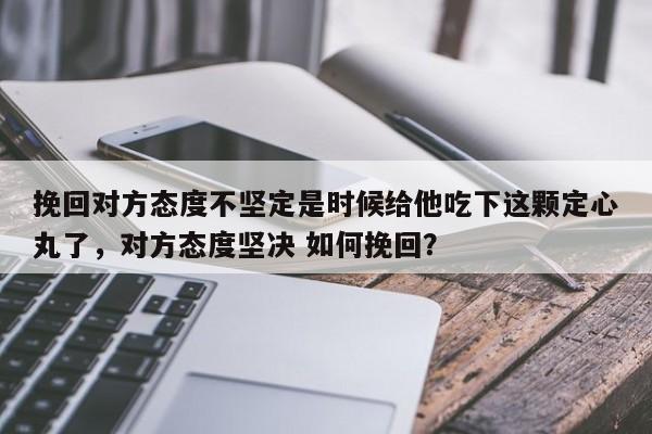 挽回对方态度不坚定是时候给他吃下这颗定心丸了，对方态度坚决 如何挽回？-第1张图片