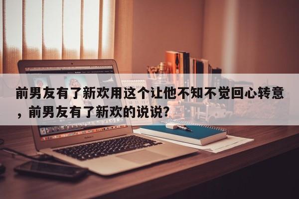 前男友有了新欢用这个让他不知不觉回心转意，前男友有了新欢的说说？-第1张图片