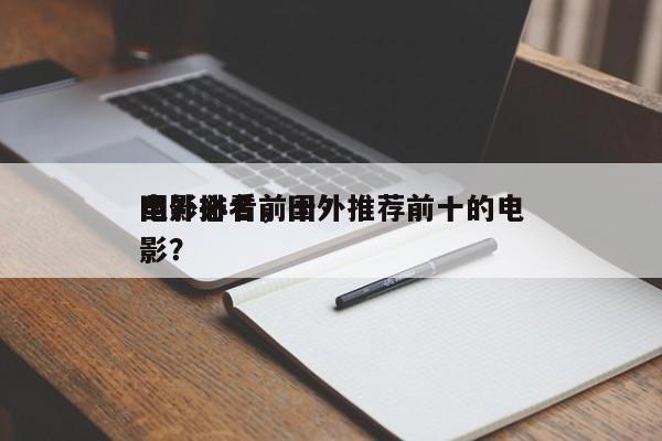 国外必看前十
电影排名，国外推荐前十的电影？-第1张图片