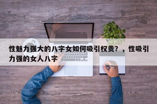 性魅力强大的八字女如何吸引权贵？，性吸引力强的女人八字-第1张图片
