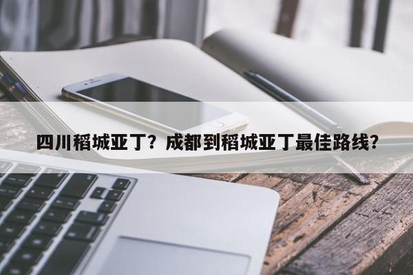 四川稻城亚丁？成都到稻城亚丁最佳路线？-第1张图片