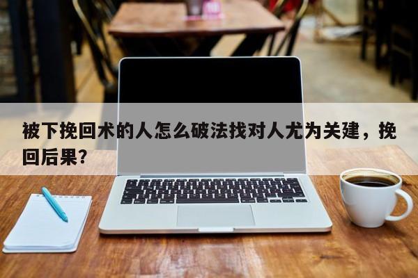 被下挽回术的人怎么破法找对人尤为关建，挽回后果？-第1张图片