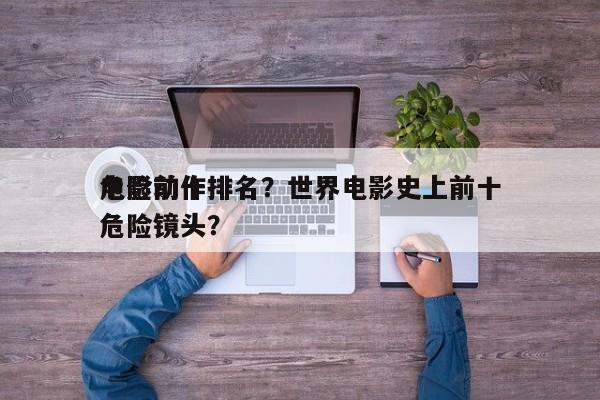 电影前十
危险动作排名？世界电影史上前十
危险镜头？-第1张图片