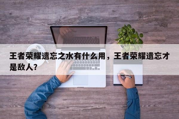 王者荣耀遗忘之水有什么用，王者荣耀遗忘才是敌人？-第1张图片