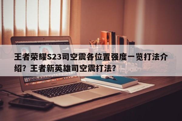 王者荣耀S23司空震各位置强度一览打法介绍？王者新英雄司空震打法？-第1张图片
