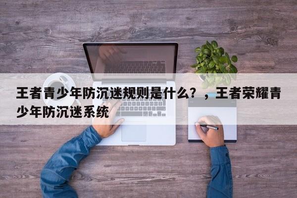 王者青少年防沉迷规则是什么？，王者荣耀青少年防沉迷系统-第1张图片