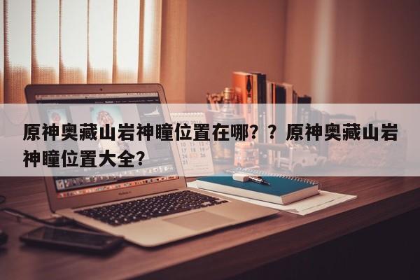 原神奥藏山岩神瞳位置在哪？？原神奥藏山岩神瞳位置大全？-第1张图片