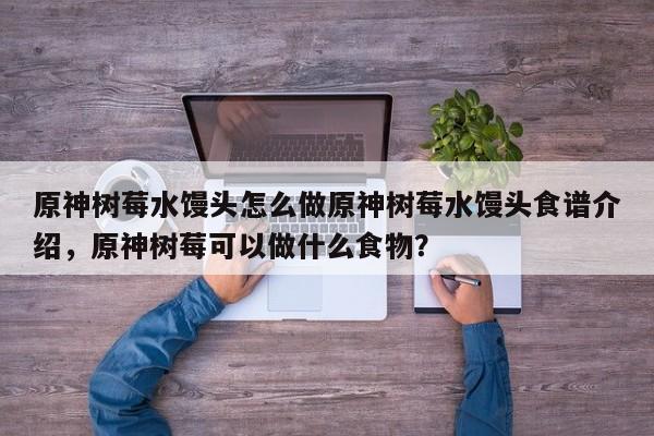 原神树莓水馒头怎么做原神树莓水馒头食谱介绍，原神树莓可以做什么食物？-第1张图片
