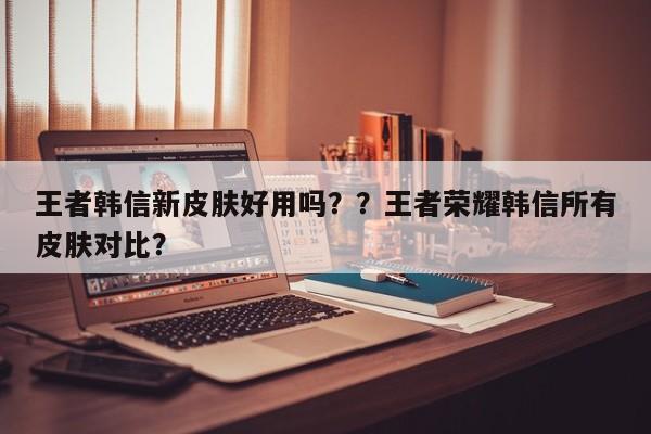 王者韩信新皮肤好用吗？？王者荣耀韩信所有皮肤对比？-第1张图片