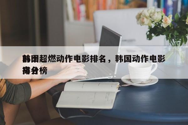 前十
韩国超燃动作电影排名，韩国动作电影排名
高分榜-第1张图片
